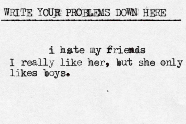WRITE YOUR PROBLEMS DOWN HERE ________________________________ i hs ate my r friends I really like her, but she only likes boys.