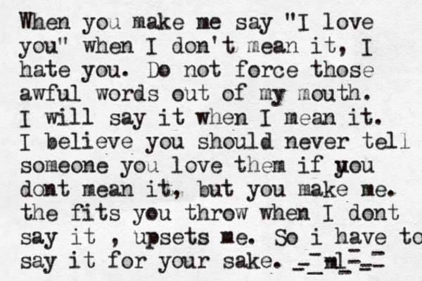 When you make me say "I love you" when I don't mean it, I hate you. Do not force those awful words out of my mouth. I will say it when I mean it. I believe you should never tell someone you love them if uo y u dont mean it, but you make me. the fits you throw when I dont say it , upsets me. So i have to say it for your sake. -ml- _ ---------