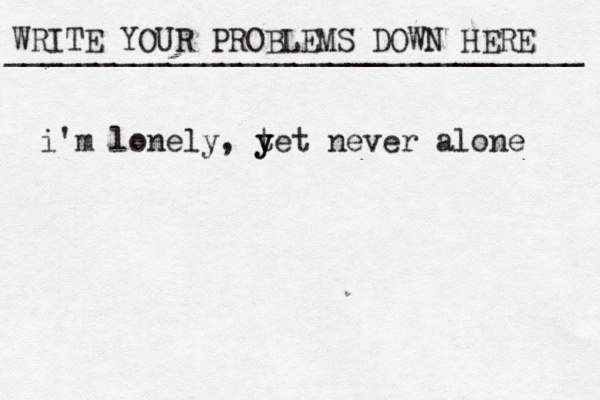 WRITE YOUR PROBLEMS DOWN HERE ________________________________ i'm lonely, t y yet never alone 