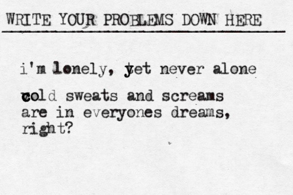 WRITE YOUR PROBLEMS DOWN HERE ________________________________ i'm lonely, t y yet never alone vo c c cold sweats and screams are in everyones dreams, right? 