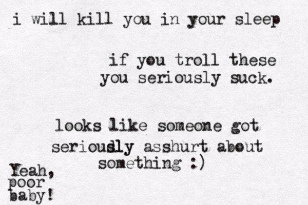 if you troll these you seriously suck . looks like someone got serioudly sly asshurt about something :) Yeah, poor baby ! i will kill you in your sleep 