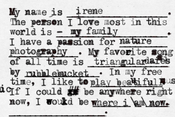 My name is ___________________. The person I love most in this world is - _____________________. I have a passion for _________ _____________. My favoeit r r r r e song of all time is _______________ by ______________. In my free time, I like to _____________. If I could go xx xx ## be anywhere right now, I eoukd w w l be _______\_\____ __________________. i irene my family nature photography triangular daies i s rubblebucket play beatifull u music u ic where i am now. 