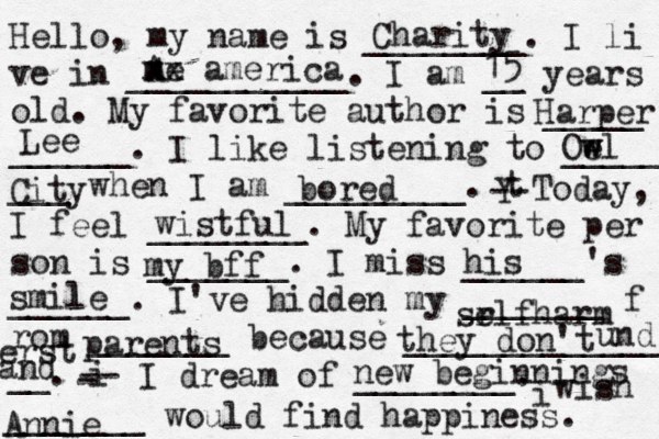 Hello, my name is ________. I li ve in ___________. I am __ years old. My favorite author is _____ ______. I like listening to _____ ___ when I am _________. t Y -- Today, I feel ________. My favorite per son is _______. I miss ______'s ______. I've hidden my _______ f rom _______ because ______________ __. i - -- I dream of ________. i wish _______ would find happiness. Charity A me xx america 15 Harper Lee Oe w wl City bored wistful my bff his smile l sr elfharm parents they don't und erst and new beginnings Annie