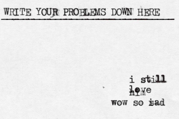 WRITE YOUR PROBLEMS DOWN HERE ________________________________ i still love him wow so i sad 