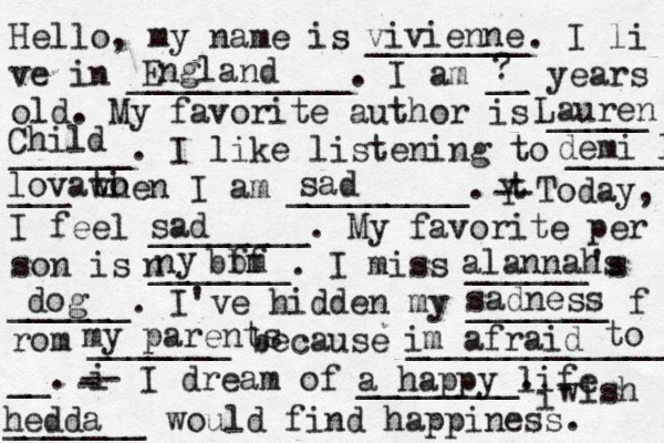 Hello, my name is ________. I li ve in ___________. I am __ years old. My favorite author is _____ ______. I like listening to _____ ___ when I am _________. t Y -- Today, I feel ________. My favorite per son is _______. I miss ______'s ______. I've hidden my _______ f rom _______ because ______________ __. i - -- I dream of ________. i wish _______ would find happiness. vivienne England ? Lauren Child demi l lovati o sad sad n n y bbm ff alannahs dog sadness my parents im afraid to a happy life hedda 