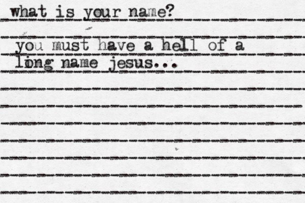 what is your name? ---------------------------------- ---------------------------------- ---------------------------------- ---------------------------------- ---------------------------------- --------------------------------- ---------------------------------- ---------------------------------- ---------------------------------- ---------------------------------- ---------------------------------- you must have a hell of a li ong name jesus...