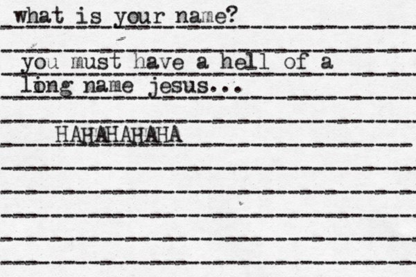 what is your name? ---------------------------------- ---------------------------------- ---------------------------------- ---------------------------------- ---------------------------------- --------------------------------- ---------------------------------- ---------------------------------- ---------------------------------- ---------------------------------- ---------------------------------- you must have a hell of a li ong name jesus... HAHAHAHAHA^ 