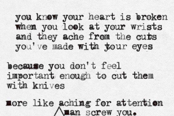 you know your heart is broken when you look at your wrists and they ache from the curs t you've made with to y ur eyes because you don't feel importan t enough to cut them with knives more like aching for attention man screw you.^^^ /\£ 