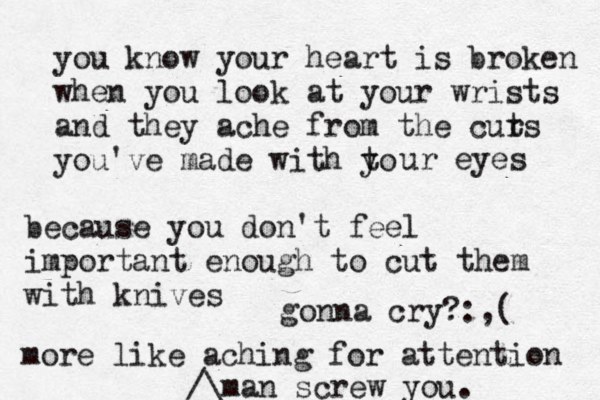 you know your heart is broken when you look at your wrists and they ache from the curs t you've made with to y ur eyes because you don't feel importan t enough to cut them with knives more like aching for attention man screw you.^^^ /\£ gonna cry? :,( 