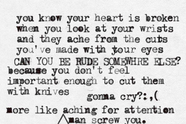 you know your heart is broken when you look at your wrists and they ache from the curs t you've made with to y ur eyes because you don't feel importan t enough to cut them with knives more like aching for attention man screw you.^^^ /\£ gonna cry? :,( CAN YOU BE RUDE SOMEWHRE ELSE? 