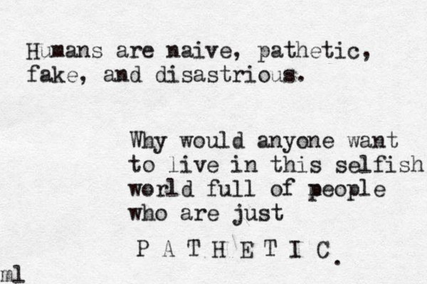 Humans are naive, pathetic, fake, and disastrious. Why would anyone want to live in this selfish world full of m people who are just P A T H E T I C .ml