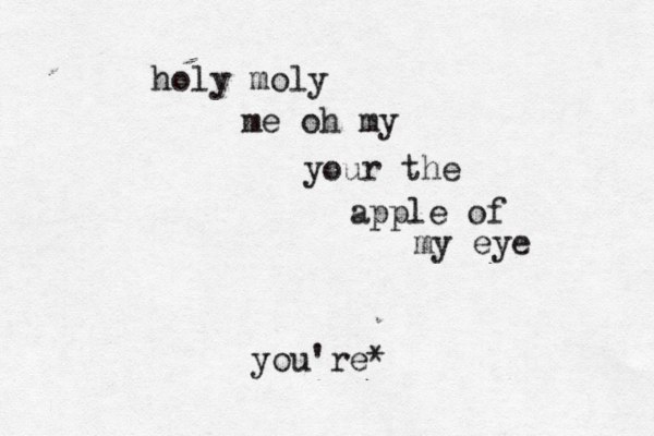 holy moly me oh my your the apple of my eye you're* 