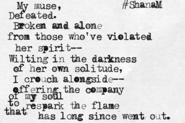 My muse, Defeated. Broken and alone from those who've violated her spirit-- Wilting in the darkness of her own solitude, I crouch alongside-- offering the company of my soul to respark the flame that has long since went out. #ShanaM 