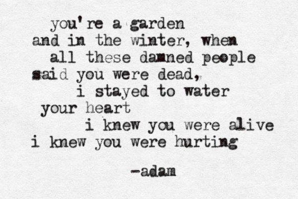you're a garden and in the winter, when all these damned people said you were dead, i stayed to water your heart i knew you were alive i knew you were hurting - adam m 