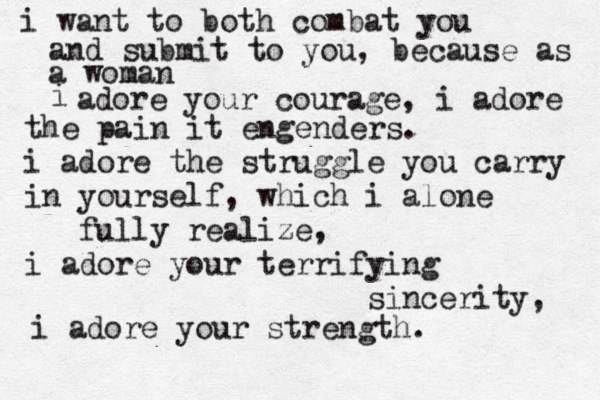 i want to both combat you and submit to you, because as a woman i adore your courage, i adore the pain it engenders. i adore the struggle you carry in yourself , which i alone fully realize, i adore your terrifying sincerity, i adore your strength . 