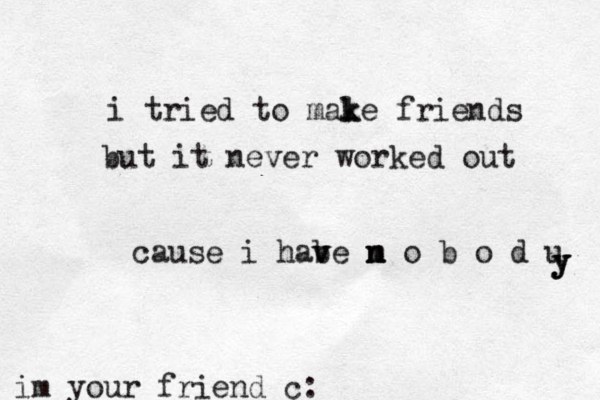 i tried to male k k friends but it never worked out cause i habe m v v n n o b o d u y y y im your friend c: 