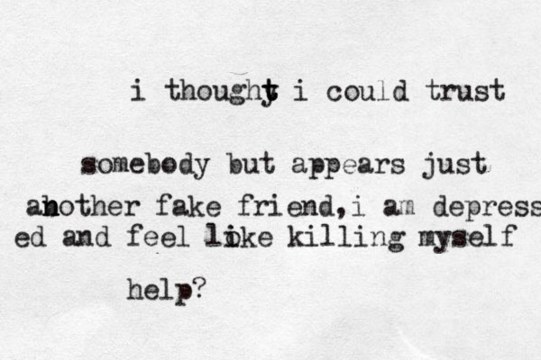 i thoughy t t t i could trust somebody but appears just ab n n other fake friend,i am depress ed and feel loke i i killing myself help? 