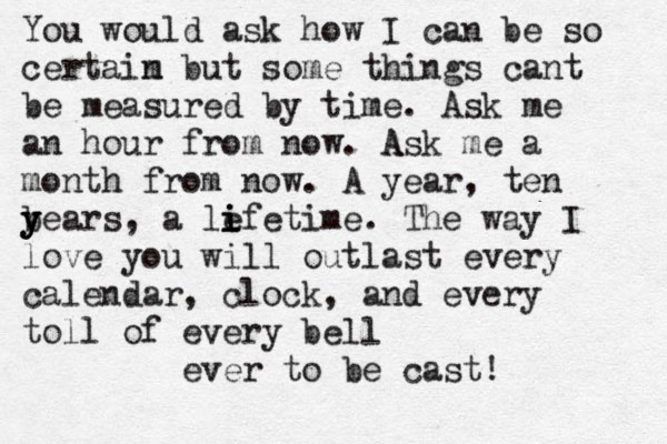 You would ask how I can be so certaim n but some things cant be measured by time . Ask me an hour from now. A Ask me a month from now. A year, ten b y y years, a le i i ifetime. The way I love you will outlast every calendar, clock, and every toll of every bell ever to be cast! 
