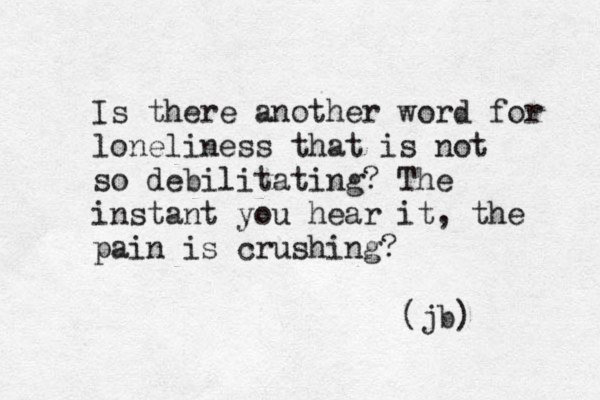 Is there another word for loneliness that is not so debilitating? The instant you hear it, the pain is crushing? (jb) 