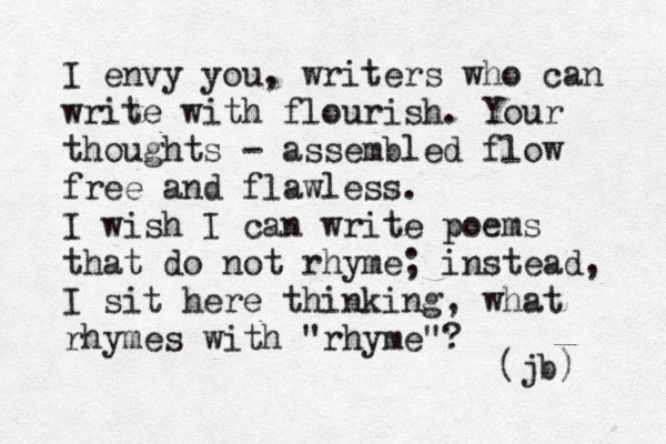 I envy you, writers who can write with flourish. Your thoughts - assembled flow fre e and flawless. I wish I can write poems that do not rhyme; instead, I sit here thinking, what rhymes with "rhyme"? (jb) 