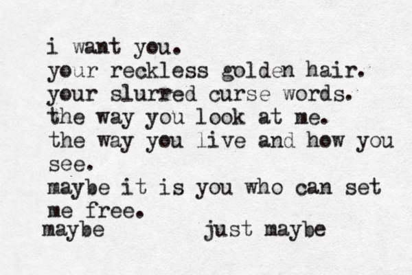 i want you. your reckless golden hair. your slurred curse words. the way you look at me. the way you live and how you see. maybe it is you who can set me free. maybe just maybe