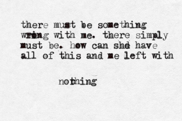 there must be something wri ong with me. there simply must be. how can shd e have all of this and me left with norhing t 
