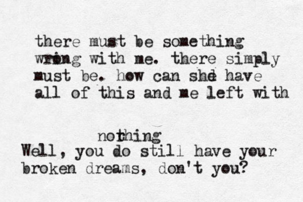 there must be something wri ong with me. there simply must be. how can shd e have all of this and me left with norhing t Well, you do still have your broken dreams, don't you? 