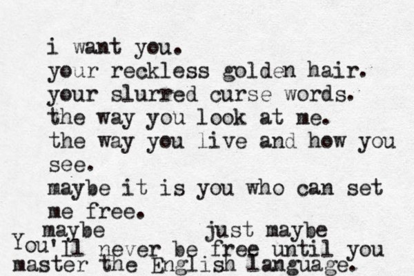 i want you. your reckless golden hair. your slurred curse words. the way you look at me. the way you live and how you see. maybe it is you who can set me free. maybe just maybe Y ou 'll never be free until you master the English language. 
