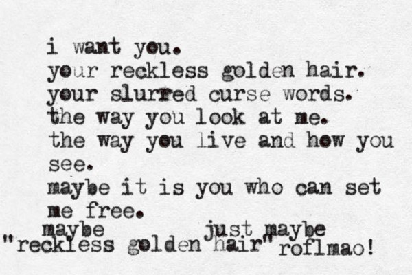i want you. your reckless golden hair. your slurred curse words. the way you look at me. the way you live and how you see. maybe it is you who can set me free. maybe just maybe "reckless golden hair" roflmao! 