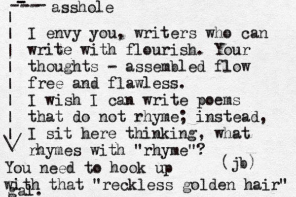 I envy you, writers who can write with flourish. Your thoughts - assembled flow fre e and flawless. I wish I can write poems that do not rhyme; instead, I sit here thinking, what rhymes with "rhyme"? (jb) You need to hook up with that "reckless golden hair" gal. asshole - - - - - - | | | | | | | | \/ 