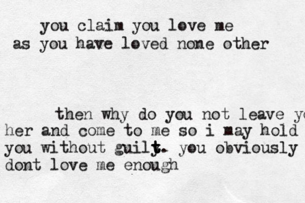 you claim you love me as you have loved none other then why do you not leave you her and come to me so i may hold you without guily t t t t t t . you obviously dont love me enough