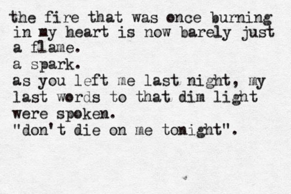 the fire that was once burning in my heart is now barely just a flame. a spark. as you left me last night, my last words to that dim light were spoken. "don't die on me tonight".