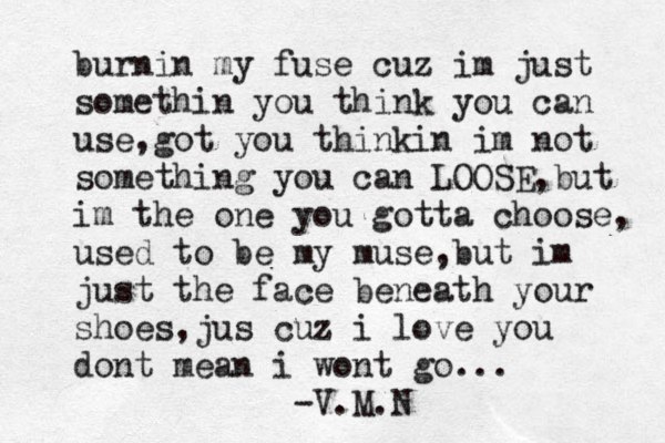 burnin my fuse cuz im just somethin you think you can use,got you thinkin im not something you can LOOSE,but im the one you gotta choose, used to be my muse ,but im just the face beneath your shoes,jus cuz i love you dont mean i wont go... -V.M.N 