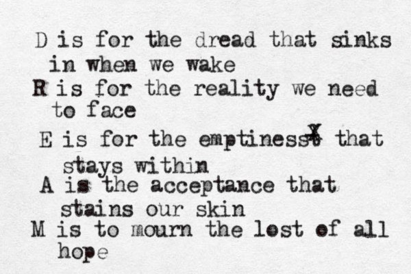 D is for the dread that sinks in when we wake R is for the reality we need to face E is for the emptinesst that stays within - X X A is the acceptance that stains our skin M is to mourn the lost of all hope 
