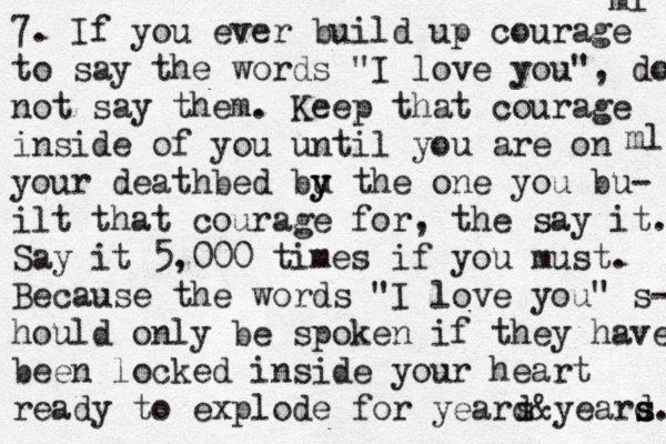 7. If you ever build up courage to say the words "I love you", do not say them. Keep that courage inside of you until you are on your deathbed bu y y the one you bu- ilt that courage for, the say it. Say it 5,000 times if you must. Because the words "I love you" s- hould only be spoken if they have been locked inside your heart ready to explode for yeard s&yeard s s. ml ml 