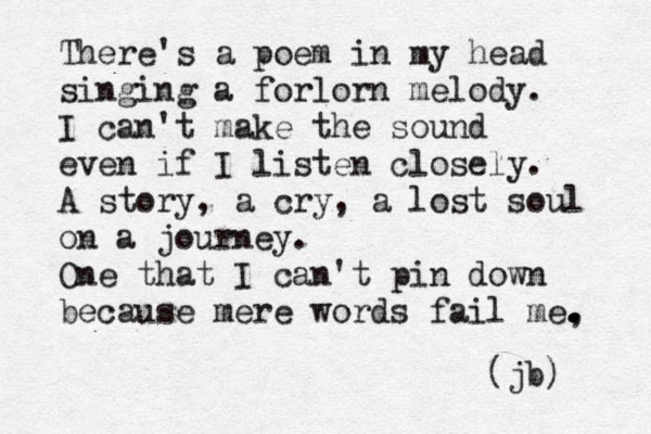 There's a poem in my head singing a forlorn melody. I can't make the sound even if I listen closely. A story, a cry, a lost soul on a journey. One that I can't pin down because mere words fail me, . . . . (jb) 