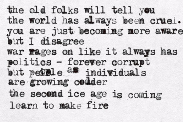 the old folks will tell you the world has always been cruel. you are just becoming more aware but I disagree war rages on like it always has politics - forever corrupt but peiole op as individuals are growing comder l the second ice age i s coming learn to make fire 