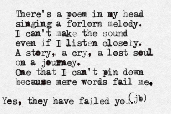 There's a poem in my head singing a forlorn melody. I can't make the sound even if I listen closely. A story, a cry, a lost soul on a journey. One that I can't pin down because mere words fail me, . . . . (jb) Yes, they have failed you.