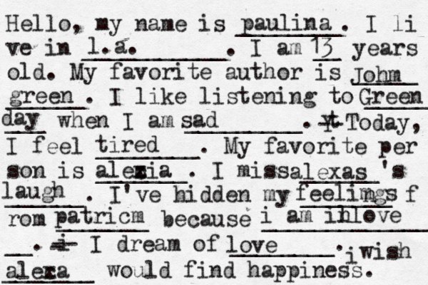 Hello, my name is ________. I li ve in ___________. I am __ years old. My favorite author is _____ ______. I like listening to _____ ___ when I am _________. t Y -- Today, I feel ________. My favorite per son is _______. I miss ______'s ______. I've hidden my _______ f rom _______ because ______________ __. i - -- I dream of ________. i wish _______ would find happiness. paulina l.a. 13 Johm green Green day sad tired alecia x z al exas laugh feelimgs n patricm i am il nlove love aleca x 