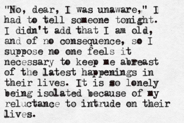 "No, dear, I was unaware," I had to tell someone tonight. I didn't add that I am old, and of no consequence, so I suppose no one feels it necessary to keep me abreast of the latest happenings in their lives. It is so lonely being isolated because of my reluctance to intrude on their lives.