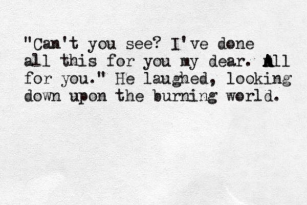 "Can't you see? I've done all this for you my dear. m A A All for you." He laughed, looking down upon the burning world. 