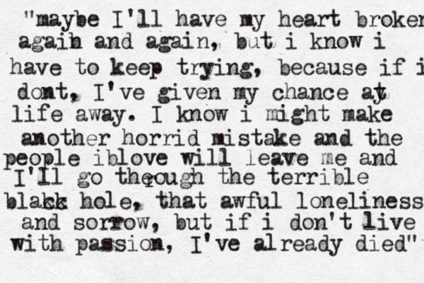 "maybe I'll have my heart broken agaib n and again, but i know i have to keep trying, because if i dont, I've given my chance ay t life away. I know i might make another horrid mistake and the people iblove will leave me and I'll go theough the terrible blakc ck hole, that awful loneliness and sorrow, but if i don't live with passion, I've already died" r 