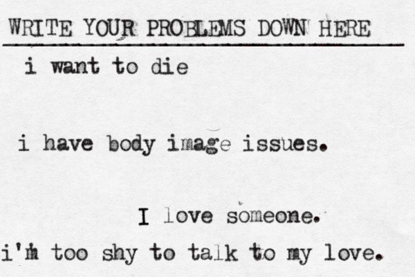 WRITE YOUR PROBLEMS DOWN HERE ________________________________ I I love someone. i want to die i have body image issues. i'' m too shy to talk to my love . 
