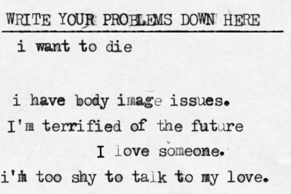 WRITE YOUR PROBLEMS DOWN HERE ________________________________ I I love someone. i want to die i have body image issues. i'' m too shy to talk to my love . I'm terrified of the future 