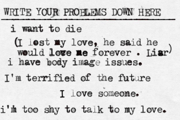 WRITE YOUR PROBLEMS DOWN HERE ________________________________ I I love someone. i want to die i have body image issues. i'' m too shy to talk to my love . I'm terrified of the future I lost my love, he said he would loce ve ne me forever . Lisr a ) ( 
