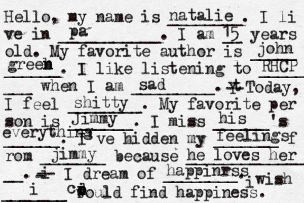 Hello, my name is ________. I li ve in ___________. I am __ years old. My favorite author is _____ ______. I like listening to _____ ___ when I am _________. t Y -- Today, I feel ________. My favorite per son is _______. I miss ______'s ______. I've hidden my _______ f rom _______ because ______________ __. i - -- I dream of ________. i wish _______ would find happiness. natalie pa 15 john greeb n n n RHCP sad shitty Jimmy his everything feelings jimmy he loves her i o i p d c happinrss 