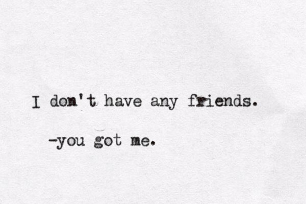 I don't have any friends. -you got me.