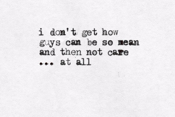 i don't get how guys can be so mean and then not care ... at all 