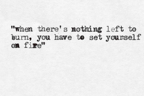 "when there's nothing left to burn, you have to set yourself on fire"