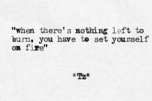 "when there's nothing left to burn, you have to set yourself on fire" *Tz*